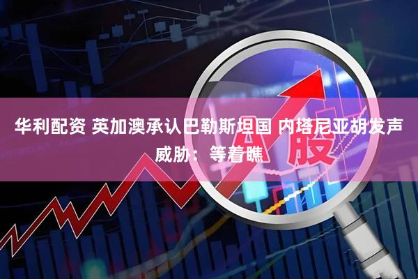 华利配资 英加澳承认巴勒斯坦国 内塔尼亚胡发声威胁：等着瞧