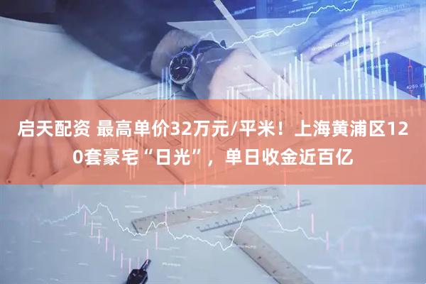 启天配资 最高单价32万元/平米！上海黄浦区120套豪宅“日光”，单日收金近百亿