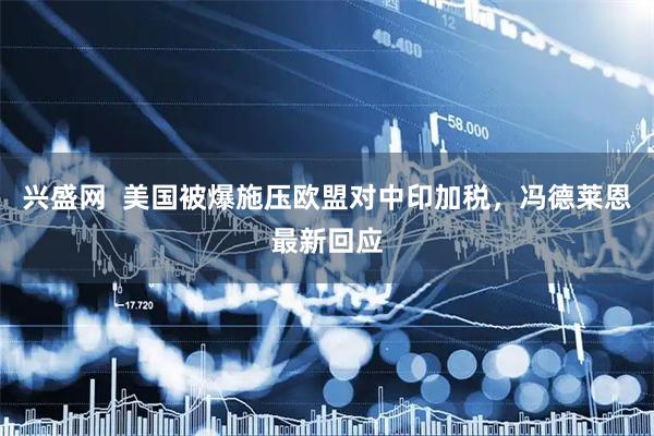 兴盛网  美国被爆施压欧盟对中印加税，冯德莱恩最新回应