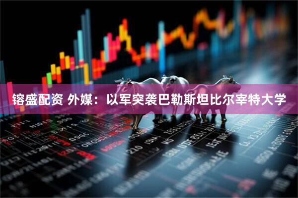 镕盛配资 外媒：以军突袭巴勒斯坦比尔宰特大学