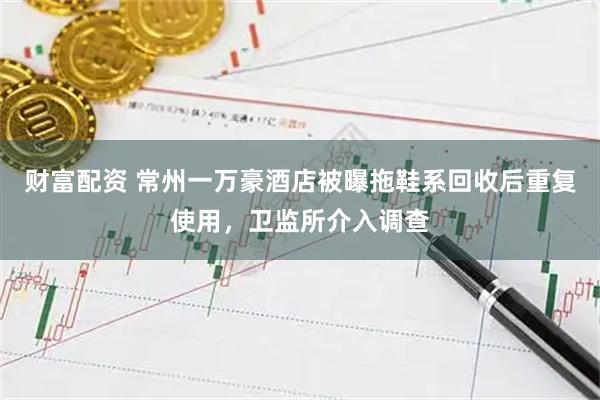财富配资 常州一万豪酒店被曝拖鞋系回收后重复使用，卫监所介入调查