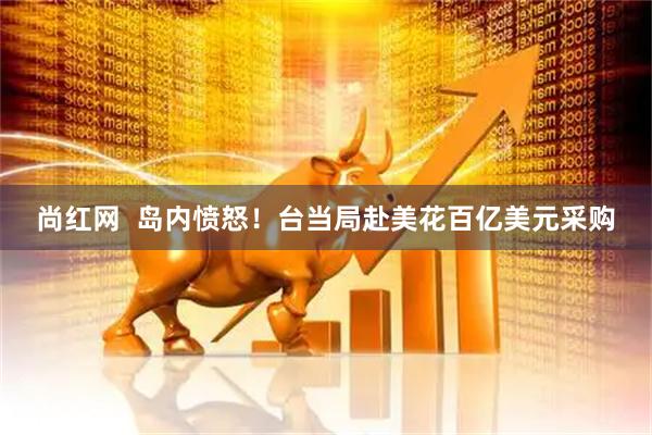 尚红网  岛内愤怒！台当局赴美花百亿美元采购