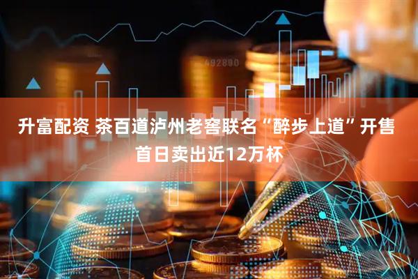 升富配资 茶百道泸州老窖联名“醉步上道”开售 首日卖出近12万杯