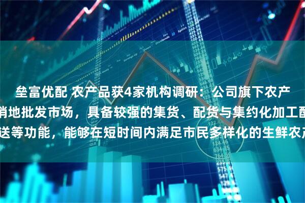 垒富优配 农产品获4家机构调研：公司旗下农产品批发市场主要定位为销地批发市场，具备较强的集货、配货与集约化加工配送等功能，能够在短时间内满足市民多样化的生鲜农产品供应需求（附调研问答）