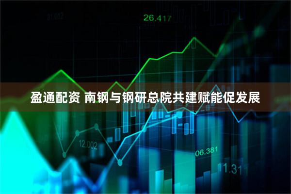 盈通配资 南钢与钢研总院共建赋能促发展