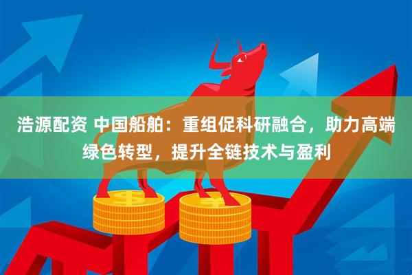 浩源配资 中国船舶：重组促科研融合，助力高端绿色转型，提升全链技术与盈利