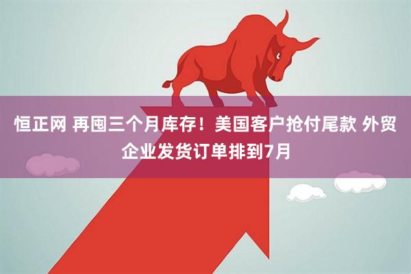 恒正网 再囤三个月库存！美国客户抢付尾款 外贸企业发货订单排到7月