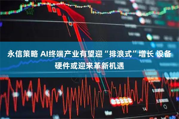 永信策略 AI终端产业有望迎“排浪式”增长 设备硬件或迎来革新机遇