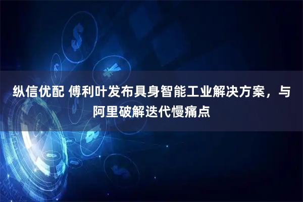 纵信优配 傅利叶发布具身智能工业解决方案，与阿里破解迭代慢痛点
