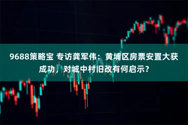 9688策略宝 专访龚军伟：黄埔区房票安置大获成功，对城中村旧改有何启示？