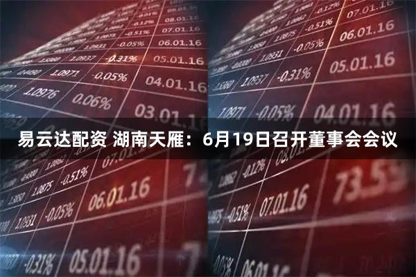 易云达配资 湖南天雁：6月19日召开董事会会议