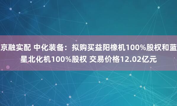 京融实配 中化装备：拟购买益阳橡机100%股权和蓝星北化机100%股权 交易价格12.02亿元