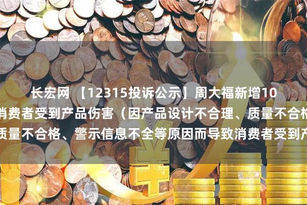长宏网 【12315投诉公示】周大福新增10件投诉公示，涉及导致消费者受到产品伤害（因产品设计不合理、质量不合格、警示信息不全等原因而导致消费者受到产品伤害）问题等