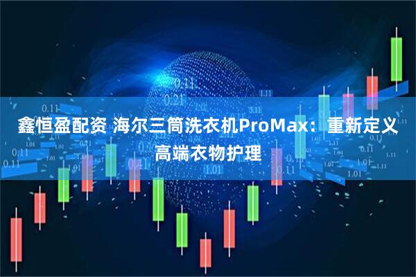 鑫恒盈配资 海尔三筒洗衣机ProMax：重新定义高端衣物护理