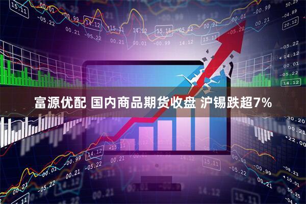 富源优配 国内商品期货收盘 沪锡跌超7%