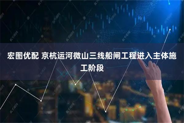 宏图优配 京杭运河微山三线船闸工程进入主体施工阶段