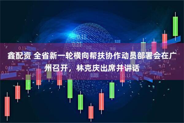 鑫配资 全省新一轮横向帮扶协作动员部署会在广州召开，林克庆出席并讲话