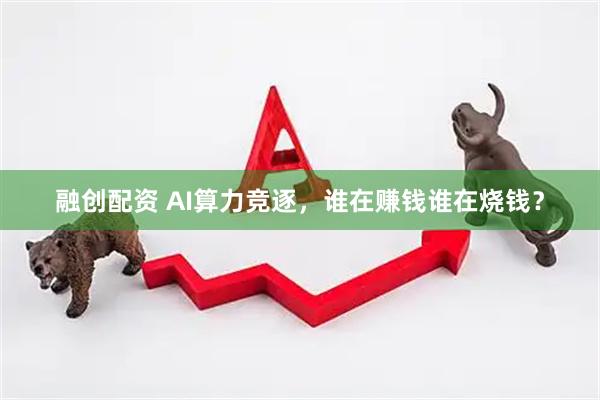 融创配资 AI算力竞逐，谁在赚钱谁在烧钱？